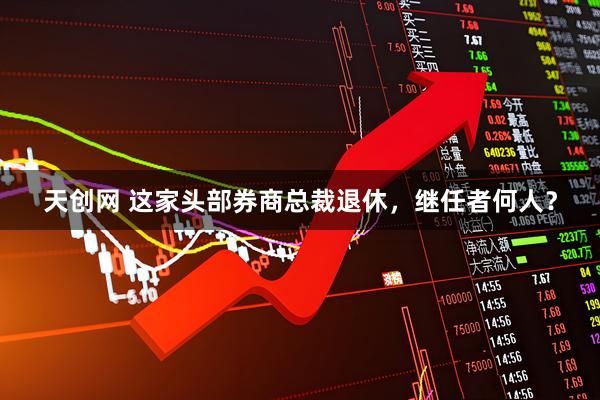 天创网 这家头部券商总裁退休，继任者何人？