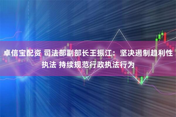卓信宝配资 司法部副部长王振江：坚决遏制趋利性执法 持续规范行政执法行为