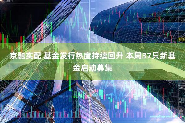 京融实配 基金发行热度持续回升 本周37只新基金启动募集