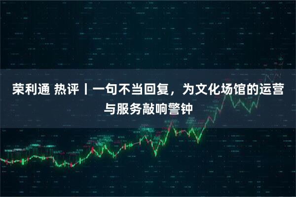 荣利通 热评丨一句不当回复，为文化场馆的运营与服务敲响警钟