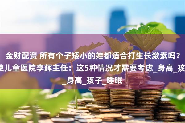 金财配资 所有个子矮小的娃都适合打生长激素吗？合肥天使儿童医院李辉主任：这5种情况才需要考虑_身高_孩子_睡眠