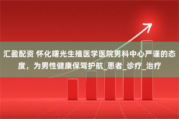 汇盈配资 怀化曙光生殖医学医院男科中心严谨的态度，为男性健康保驾护航_患者_诊疗_治疗