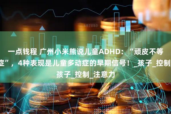 一点钱程 广州小米熊说儿童ADHD：“顽皮不等于多动症”，4种表现是儿童多动症的早期信号！_孩子_控制_注意力