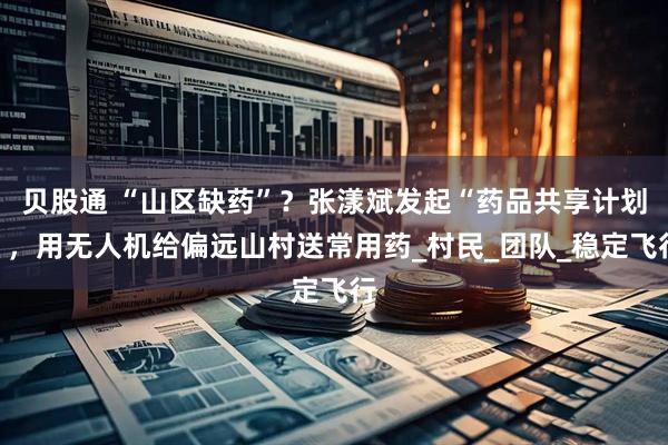 贝股通 “山区缺药”？张漾斌发起“药品共享计划”，用无人机给偏远山村送常用药_村民_团队_稳定飞行