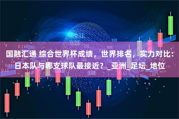国融汇通 综合世界杯成绩，世界排名，实力对比：日本队与哪支球队最接近？_亚洲_足坛_地位