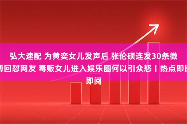 弘大速配 为黄奕女儿发声后 张伦硕连发30条微博回怼网友 毒贩女儿进入娱乐圈何以引众怒丨热点即阅