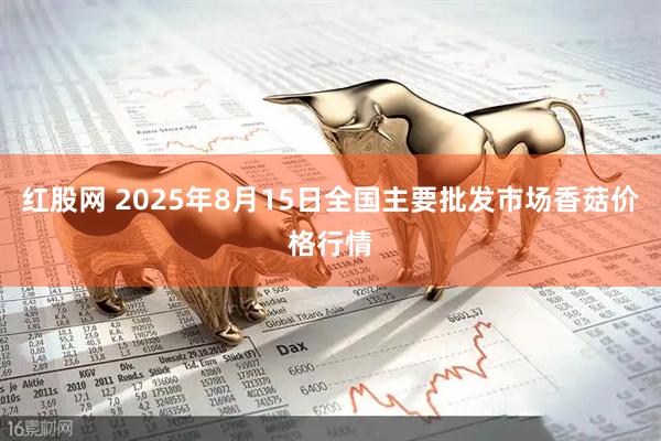 红股网 2025年8月15日全国主要批发市场香菇价格行情