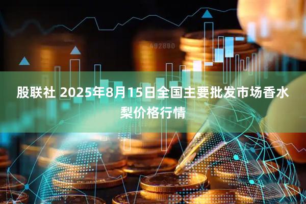 股联社 2025年8月15日全国主要批发市场香水梨价格行情