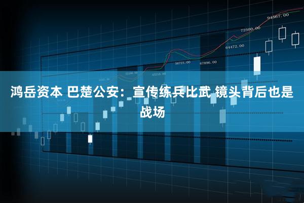 鸿岳资本 巴楚公安：宣传练兵比武 镜头背后也是战场