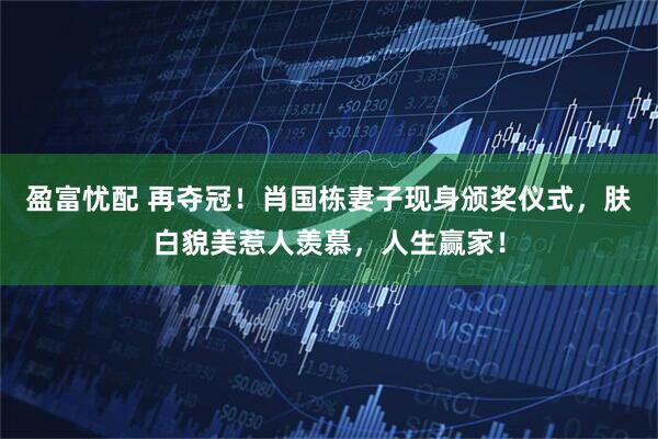 盈富忧配 再夺冠！肖国栋妻子现身颁奖仪式，肤白貌美惹人羡慕，人生赢家！