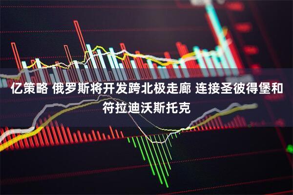 亿策略 俄罗斯将开发跨北极走廊 连接圣彼得堡和符拉迪沃斯托克