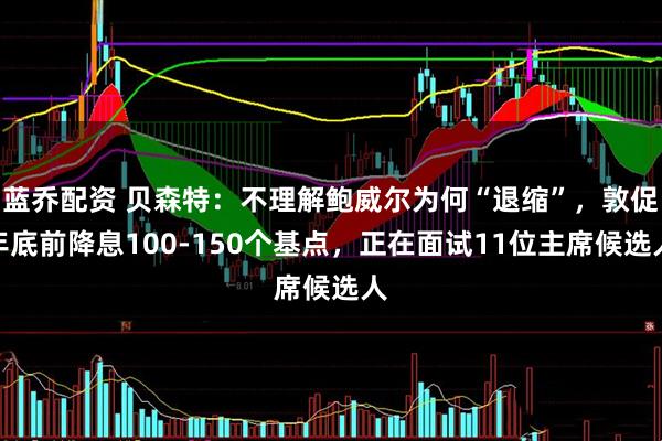 蓝乔配资 贝森特：不理解鲍威尔为何“退缩”，敦促年底前降息100-150个基点，正在面试11位主席候选人