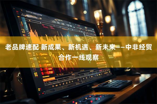 老品牌速配 新成果、新机遇、新未来——中非经贸合作一线观察