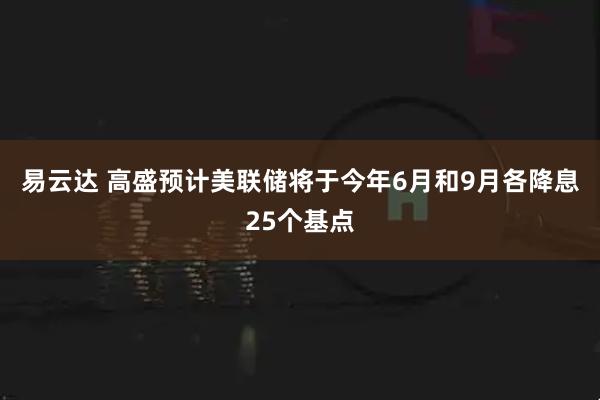 易云达 高盛预计美联储将于今年6月和9月各降息25个基点