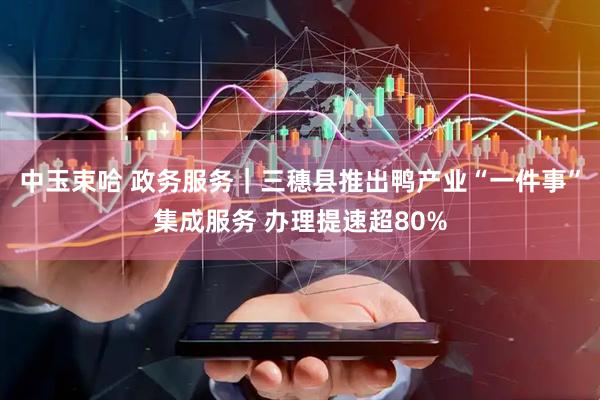 中玉束哈 政务服务｜三穗县推出鸭产业“一件事”集成服务 办理提速超80%